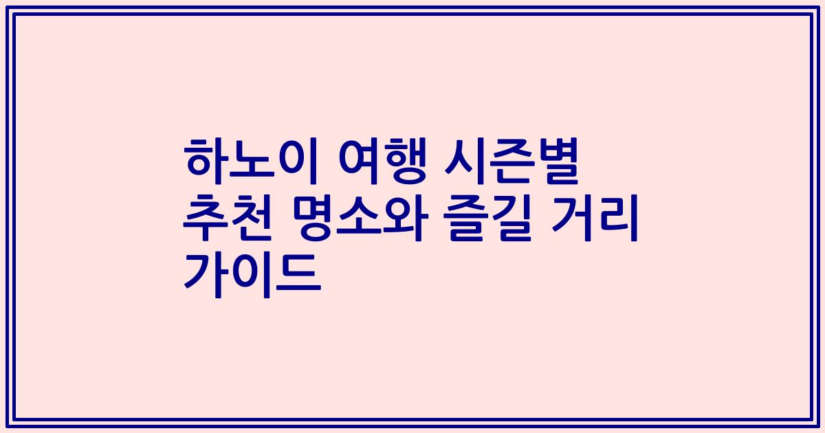 하노이 여행 시즌별 추천 명소와 즐길 거리 가이드