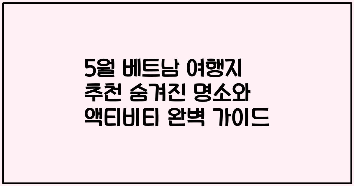 5월 베트남 여행지 추천 숨겨진 명소와 액티비티 완벽 가이드