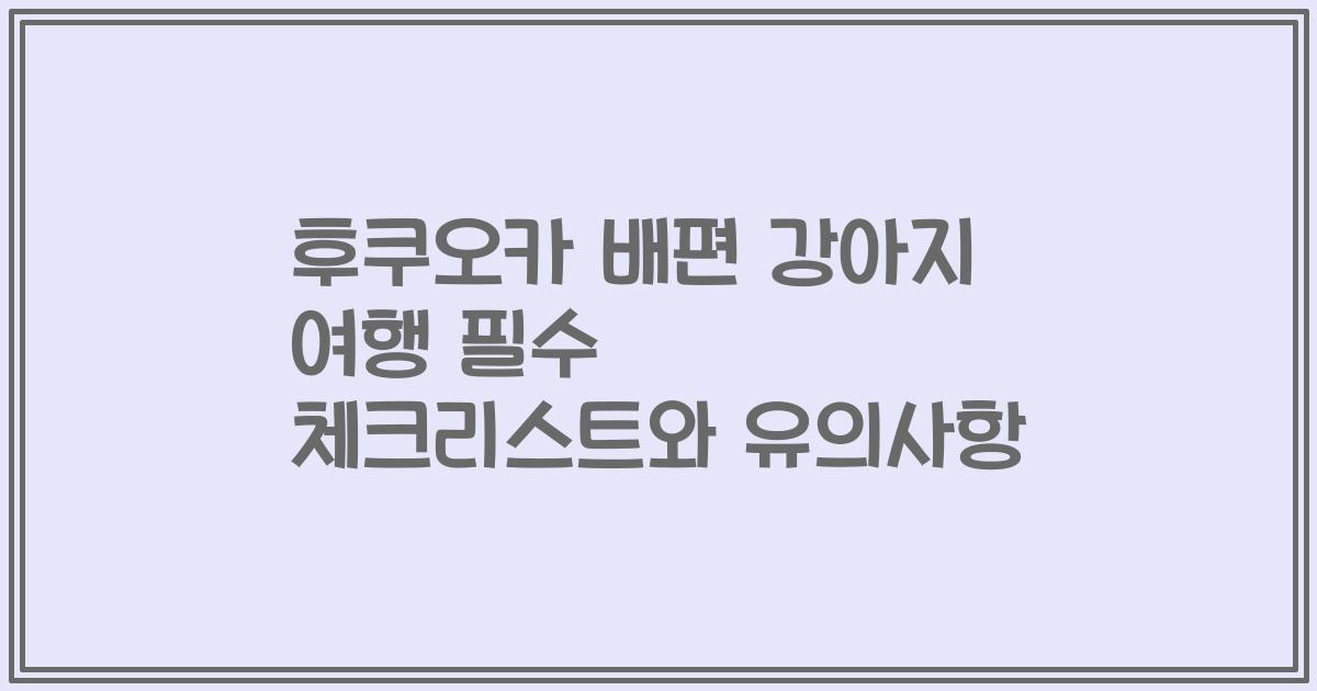 후쿠오카 배편 강아지 여행 필수 체크리스트와 유의사항