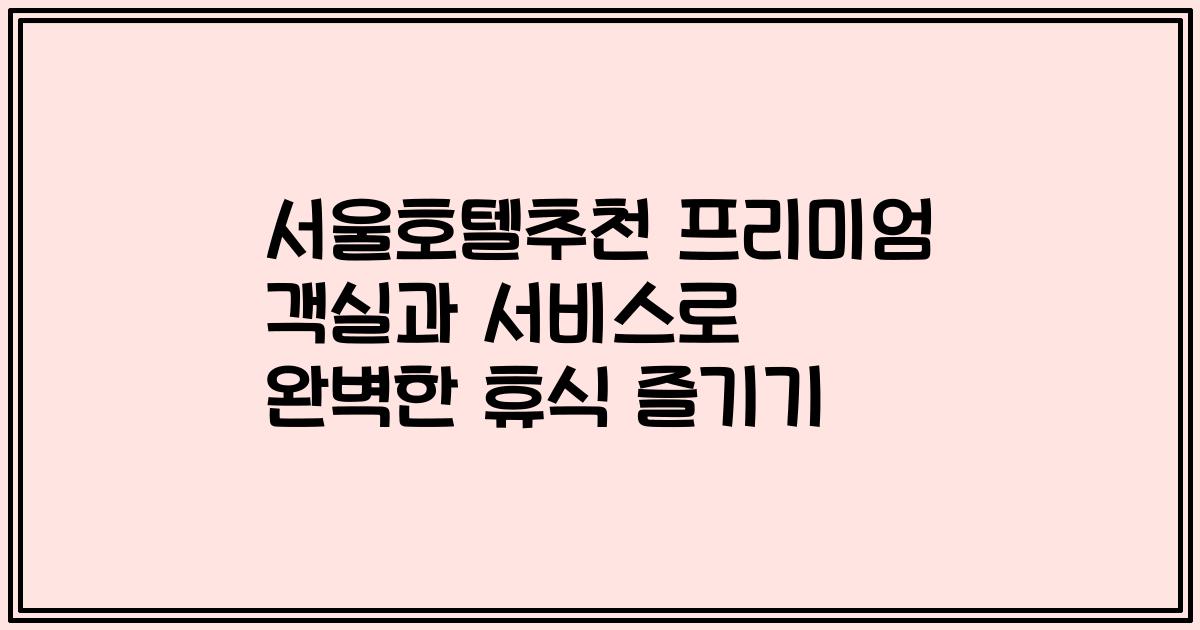 서울호텔추천 프리미엄 객실과 서비스로 완벽한 휴식 즐기기